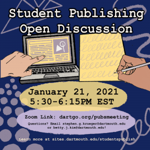 Graphic with the following information: Student Publishing Open Discussion. January 21, 2021, 5:30-6:15 PM EST. Zoom link: dartgo.org/pubsmeeting. Questions? Email Stephen.G.Krueger@dartmouth.edu or Betty.J.Kim@dartmouth.edu! Learn more at sites.dartmouth.edu/studentspublish