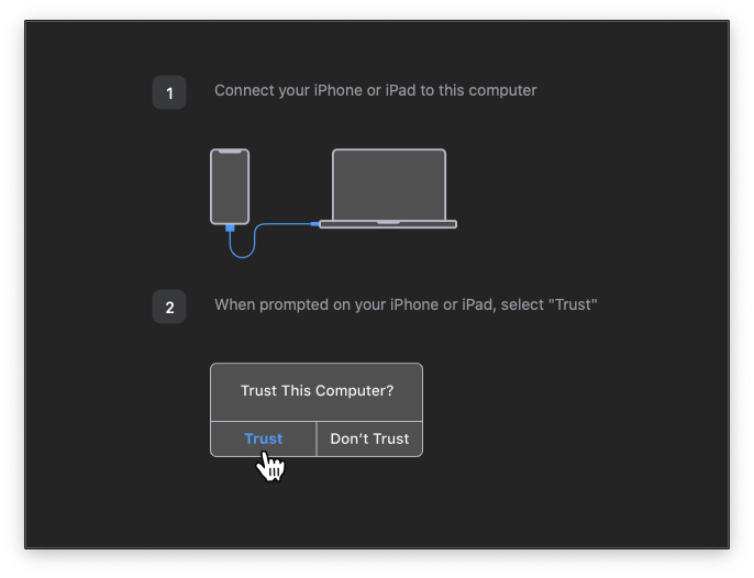 You will now be prompted to connect your device and Trust it via your computer. Depending on if you have used iTunes/device syncing previously, you may have previously trusted the device. Click "Trust" if/when prompted to do so.